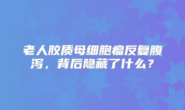 老人胶质母细胞瘤反复腹泻，背后隐藏了什么？