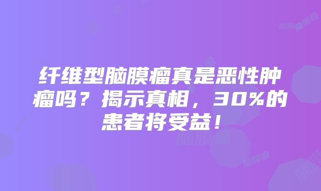纤维型脑膜瘤真是恶性肿瘤吗？揭示真相，30%的患者将受益！