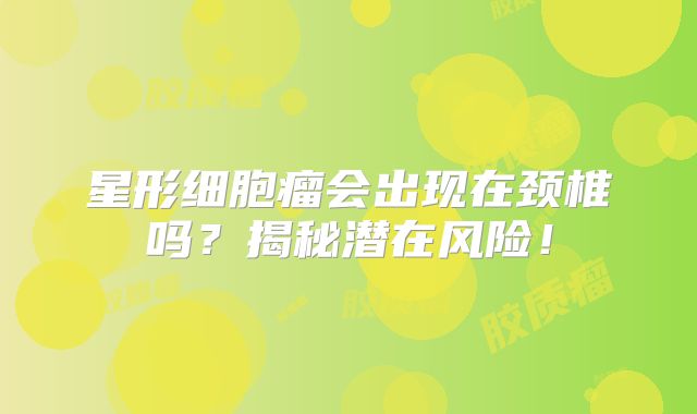 星形细胞瘤会出现在颈椎吗？揭秘潜在风险！