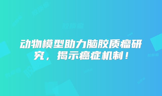 动物模型助力脑胶质瘤研究，揭示癌症机制！