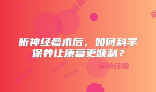听神经瘤术后，如何科学保养让康复更顺利？