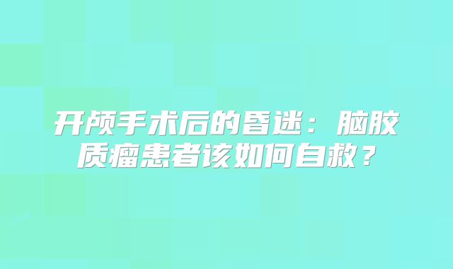 开颅手术后的昏迷：脑胶质瘤患者该如何自救？