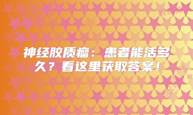 神经胶质瘤：患者能活多久？看这里获取答案！