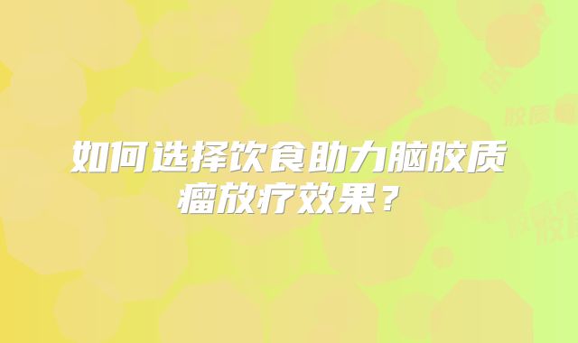 如何选择饮食助力脑胶质瘤放疗效果？