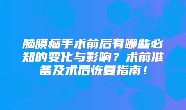 脑膜瘤手术前后有哪些必知的变化与影响？术前准备及术后恢复指南！