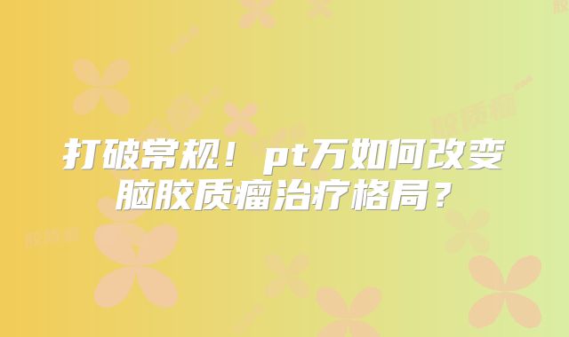 打破常规！pt万如何改变脑胶质瘤治疗格局？