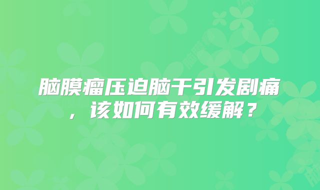 脑膜瘤压迫脑干引发剧痛，该如何有效缓解？