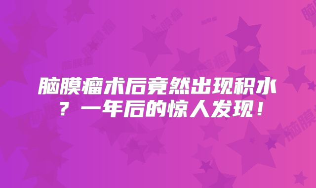 脑膜瘤术后竟然出现积水？一年后的惊人发现！