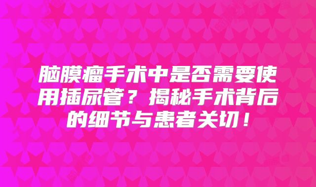 脑膜瘤手术中是否需要使用插尿管？揭秘手术背后的细节与患者关切！