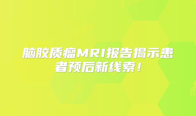 脑胶质瘤MRI报告揭示患者预后新线索！