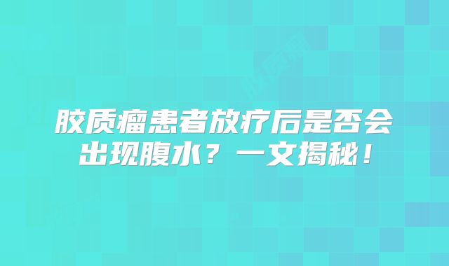 胶质瘤患者放疗后是否会出现腹水？一文揭秘！