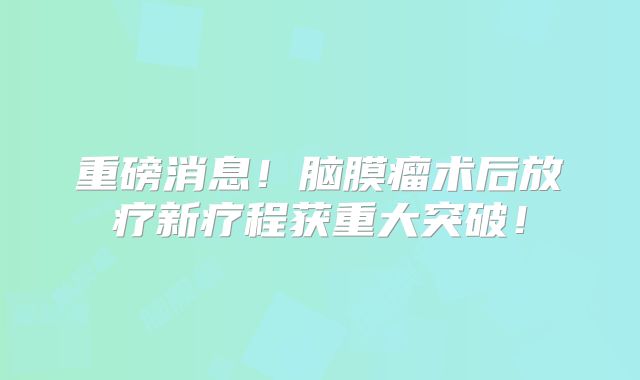 重磅消息！脑膜瘤术后放疗新疗程获重大突破！