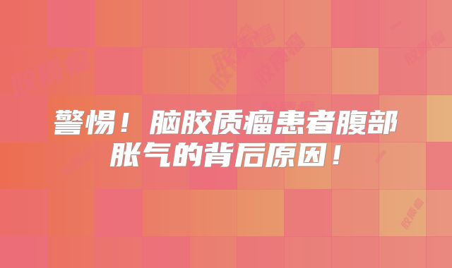 警惕！脑胶质瘤患者腹部胀气的背后原因！