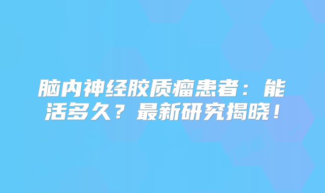 脑内神经胶质瘤患者：能活多久？最新研究揭晓！