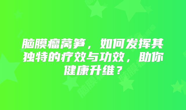 脑膜瘤莴笋，如何发挥其独特的疗效与功效，助你健康升维？