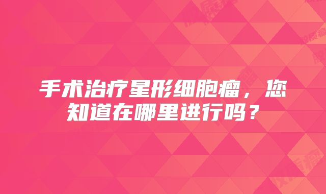 手术治疗星形细胞瘤，您知道在哪里进行吗？