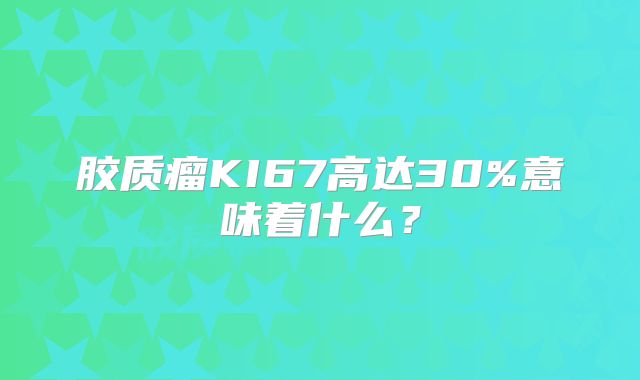 胶质瘤KI67高达30%意味着什么？
