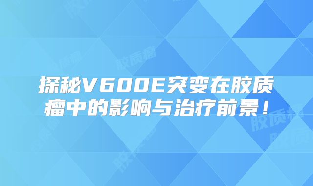 探秘V600E突变在胶质瘤中的影响与治疗前景！