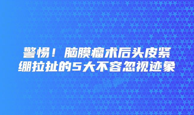警惕！脑膜瘤术后头皮紧绷拉扯的5大不容忽视迹象