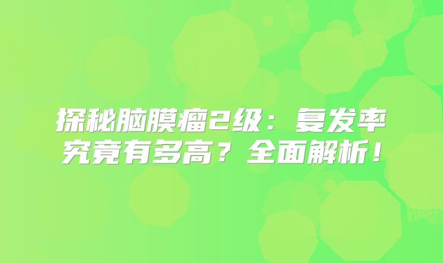 探秘脑膜瘤2级：复发率究竟有多高？全面解析！
