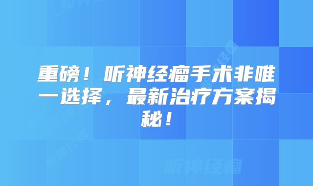重磅！听神经瘤手术非唯一选择，最新治疗方案揭秘！
