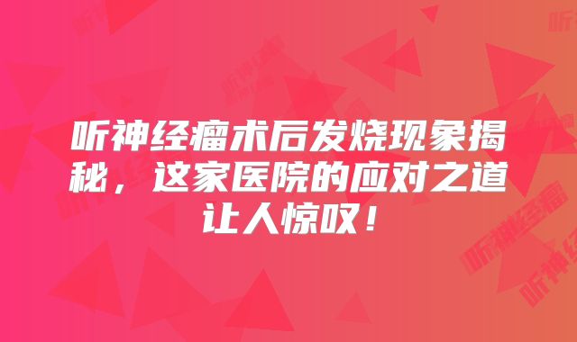 听神经瘤术后发烧现象揭秘，这家医院的应对之道让人惊叹！