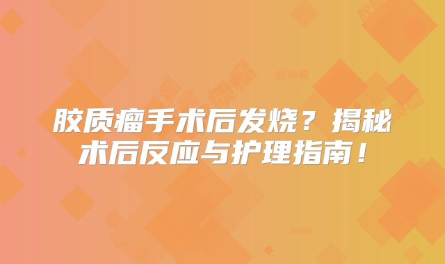 胶质瘤手术后发烧？揭秘术后反应与护理指南！