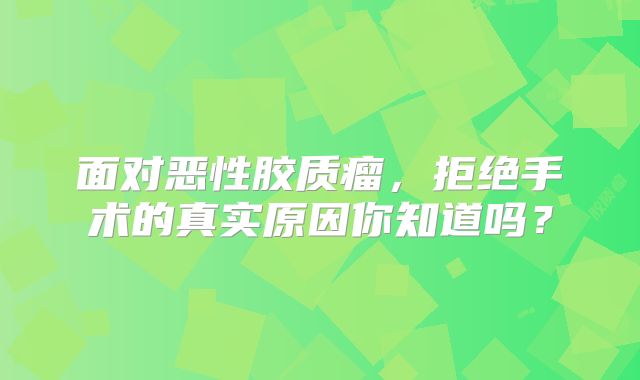 面对恶性胶质瘤，拒绝手术的真实原因你知道吗？