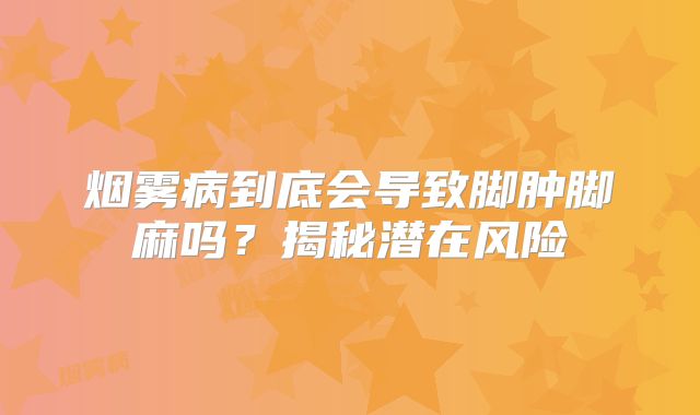烟雾病到底会导致脚肿脚麻吗？揭秘潜在风险