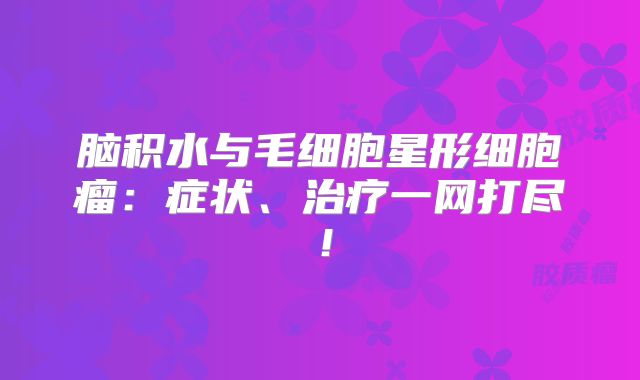 脑积水与毛细胞星形细胞瘤：症状、治疗一网打尽！