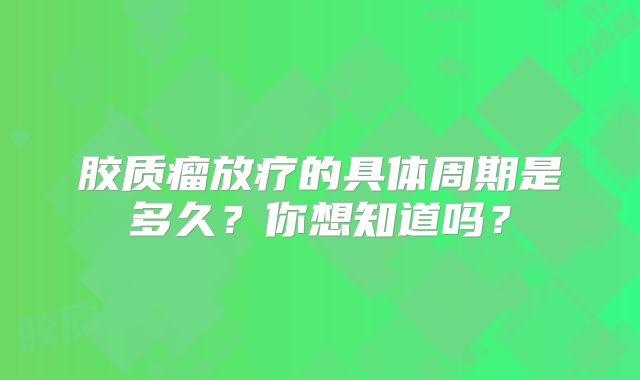 胶质瘤放疗的具体周期是多久？你想知道吗？