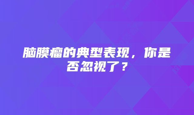 脑膜瘤的典型表现，你是否忽视了？