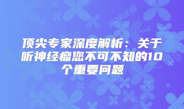 顶尖专家深度解析：关于听神经瘤您不可不知的10个重要问题