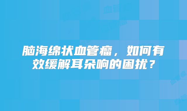 脑海绵状血管瘤，如何有效缓解耳朵响的困扰？