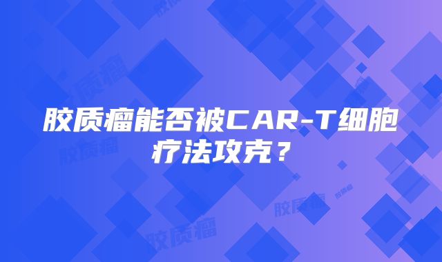 胶质瘤能否被CAR-T细胞疗法攻克？
