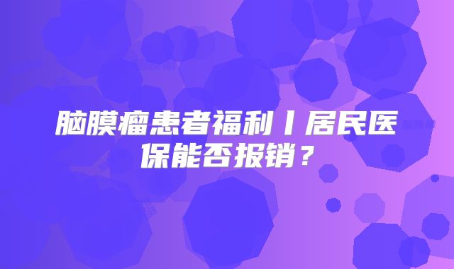 脑膜瘤患者福利丨居民医保能否报销？