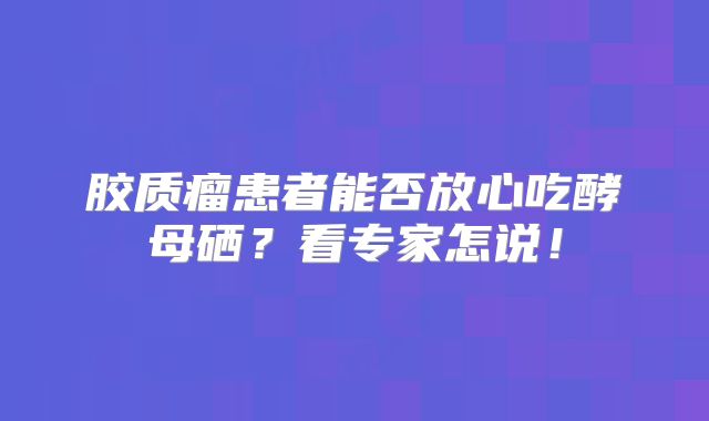 胶质瘤患者能否放心吃酵母硒？看专家怎说！