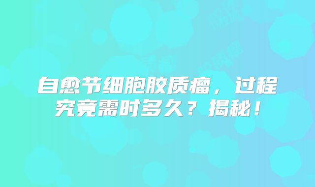 自愈节细胞胶质瘤，过程究竟需时多久？揭秘！