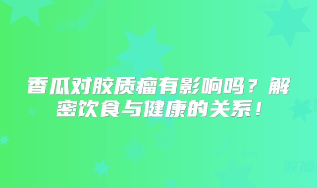 香瓜对胶质瘤有影响吗？解密饮食与健康的关系！