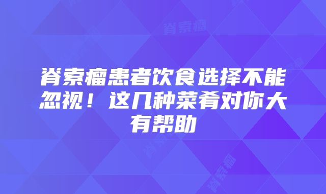 脊索瘤患者饮食选择不能忽视！这几种菜肴对你大有帮助