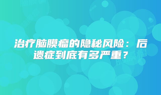 治疗脑膜瘤的隐秘风险：后遗症到底有多严重？