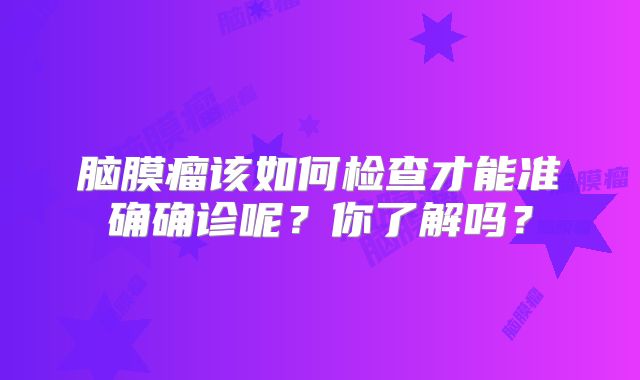 脑膜瘤该如何检查才能准确确诊呢？你了解吗？