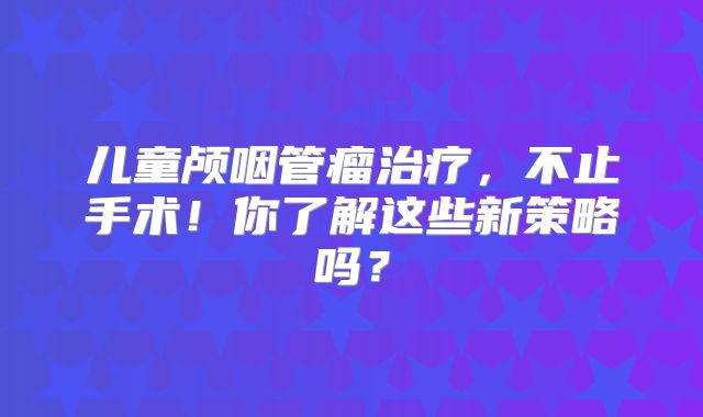 儿童颅咽管瘤治疗，不止手术！你了解这些新策略吗？