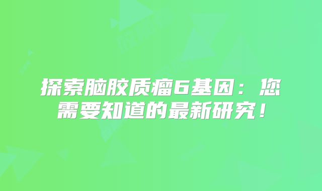 探索脑胶质瘤6基因：您需要知道的最新研究！