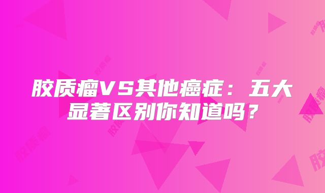 胶质瘤VS其他癌症：五大显著区别你知道吗？