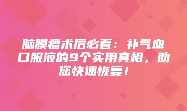 脑膜瘤术后必看：补气血口服液的9个实用真相，助您快速恢复！