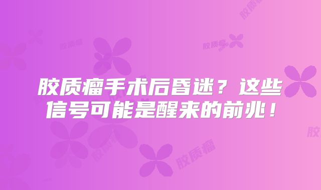 胶质瘤手术后昏迷？这些信号可能是醒来的前兆！
