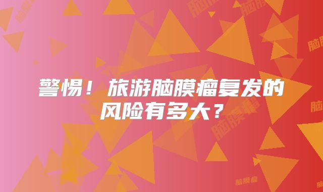警惕！旅游脑膜瘤复发的风险有多大？