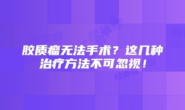 胶质瘤无法手术？这几种治疗方法不可忽视！
