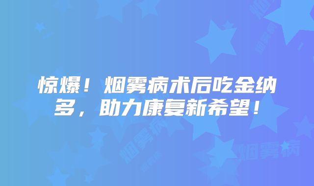 惊爆！烟雾病术后吃金纳多，助力康复新希望！